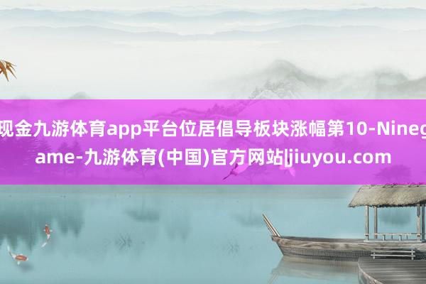 现金九游体育app平台位居倡导板块涨幅第10-Ninegame-九游体育(中国)官方网站|jiuyou.com