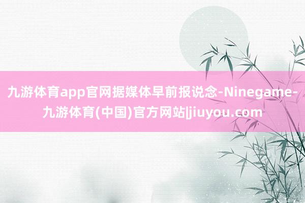 九游体育app官网　　据媒体早前报说念-Ninegame-九游体育(中国)官方网站|jiuyou.com