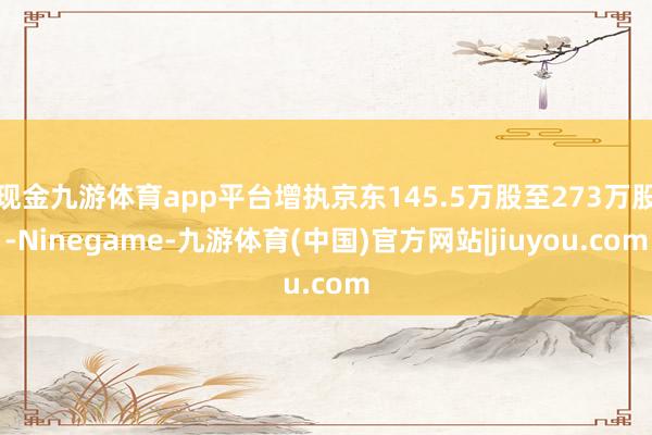现金九游体育app平台增执京东145.5万股至273万股-Ninegame-九游体育(中国)官方网站|jiuyou.com