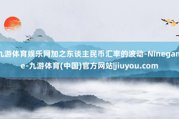 九游体育娱乐网加之东谈主民币汇率的波动-Ninegame-九游体育(中国)官方网站|jiuyou.com