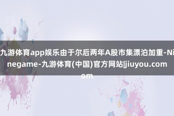 九游体育app娱乐　　由于尔后两年A股市集漂泊加重-Ninegame-九游体育(中国)官方网站|jiuyou.com