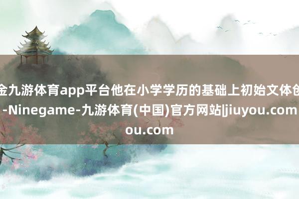 现金九游体育app平台他在小学学历的基础上初始文体创作-Ninegame-九游体育(中国)官方网站|jiuyou.com