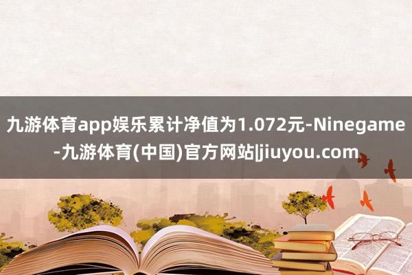 九游体育app娱乐累计净值为1.072元-Ninegame-九游体育(中国)官方网站|jiuyou.com