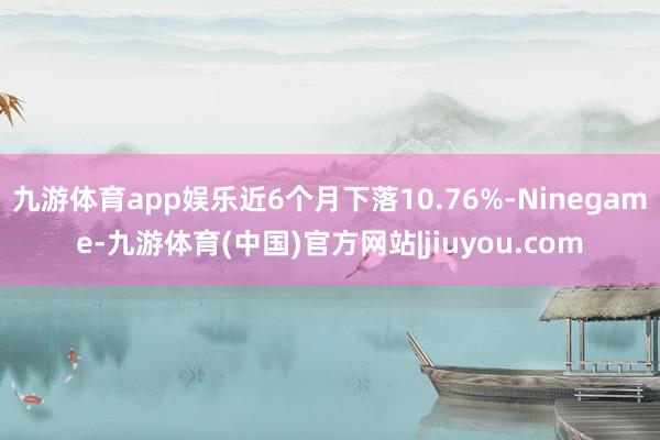 九游体育app娱乐近6个月下落10.76%-Ninegame-九游体育(中国)官方网站|jiuyou.com