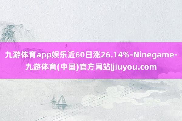 九游体育app娱乐近60日涨26.14%-Ninegame-九游体育(中国)官方网站|jiuyou.com