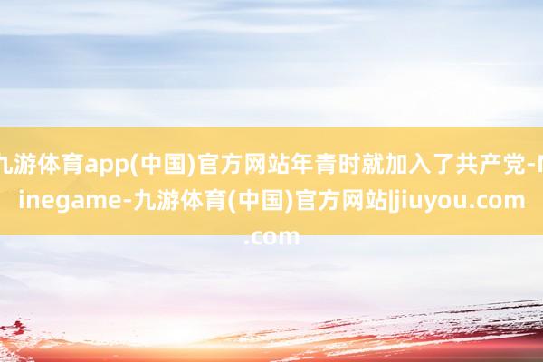 九游体育app(中国)官方网站年青时就加入了共产党-Ninegame-九游体育(中国)官方网站|jiuyou.com