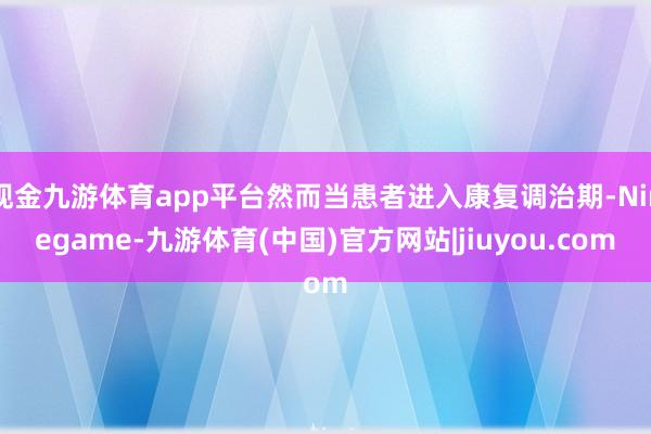 现金九游体育app平台然而当患者进入康复调治期-Ninegame-九游体育(中国)官方网站|jiuyou.com