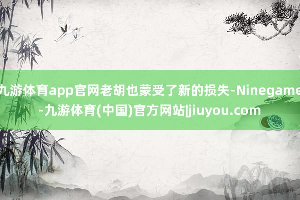 九游体育app官网老胡也蒙受了新的损失-Ninegame-九游体育(中国)官方网站|jiuyou.com