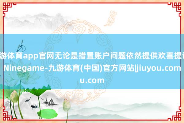 九游体育app官网无论是措置账户问题依然提供欢喜提议-Ninegame-九游体育(中国)官方网站|jiuyou.com