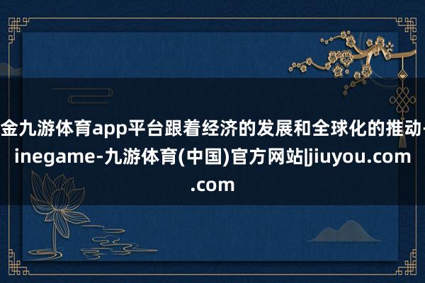 现金九游体育app平台跟着经济的发展和全球化的推动-Ninegame-九游体育(中国)官方网站|jiuyou.com