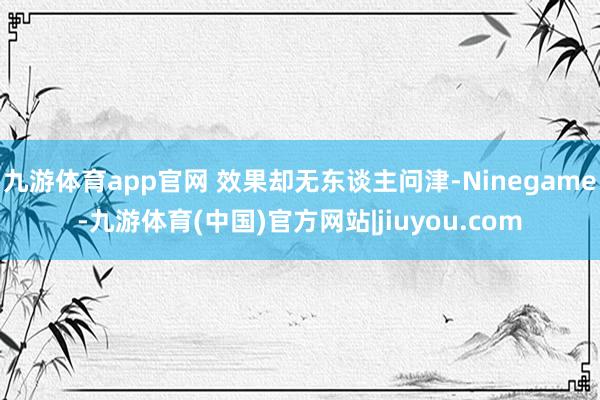 九游体育app官网 效果却无东谈主问津-Ninegame-九游体育(中国)官方网站|jiuyou.com