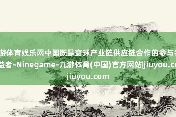 九游体育娱乐网中国既是寰球产业链供应链合作的参与者、受益者-Ninegame-九游体育(中国)官方网站|jiuyou.com