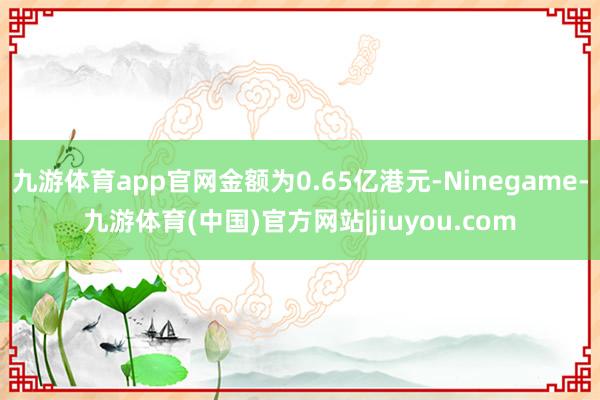 九游体育app官网金额为0.65亿港元-Ninegame-九游体育(中国)官方网站|jiuyou.com
