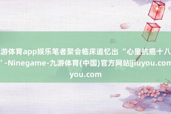 九游体育app娱乐笔者聚会临床追忆出 “心里抗癌十八招”-Ninegame-九游体育(中国)官方网站|jiuyou.com