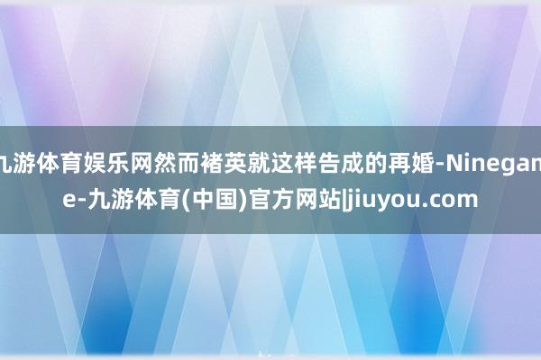 九游体育娱乐网然而褚英就这样告成的再婚-Ninegame-九游体育(中国)官方网站|jiuyou.com