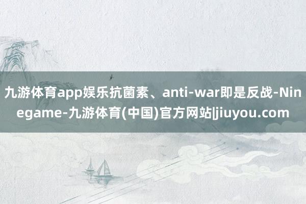 九游体育app娱乐抗菌素、anti-war即是反战-Ninegame-九游体育(中国)官方网站|jiuyou.com