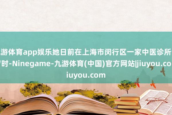 九游体育app娱乐她日前在上海市闵行区一家中医诊所诊疗时-Ninegame-九游体育(中国)官方网站|jiuyou.com