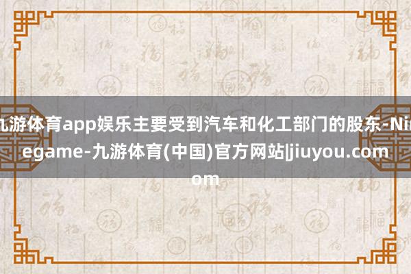 九游体育app娱乐主要受到汽车和化工部门的股东-Ninegame-九游体育(中国)官方网站|jiuyou.com