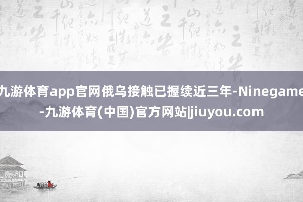 九游体育app官网俄乌接触已握续近三年-Ninegame-九游体育(中国)官方网站|jiuyou.com