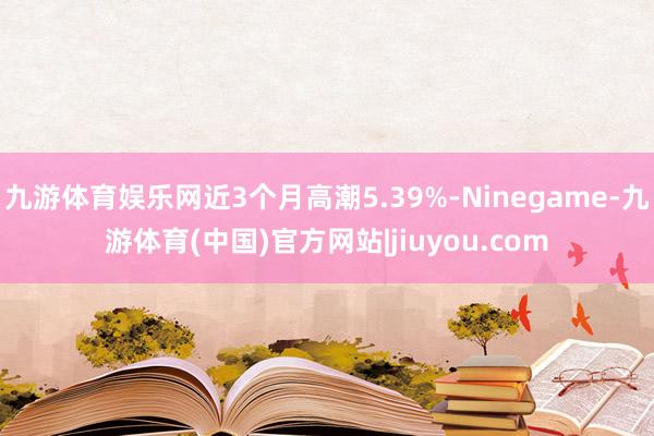 九游体育娱乐网近3个月高潮5.39%-Ninegame-九游体育(中国)官方网站|jiuyou.com