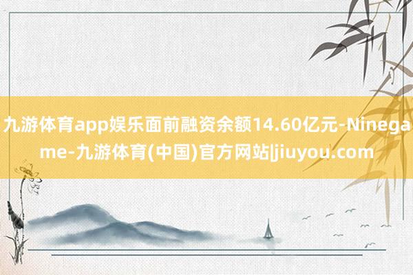 九游体育app娱乐面前融资余额14.60亿元-Ninegame-九游体育(中国)官方网站|jiuyou.com