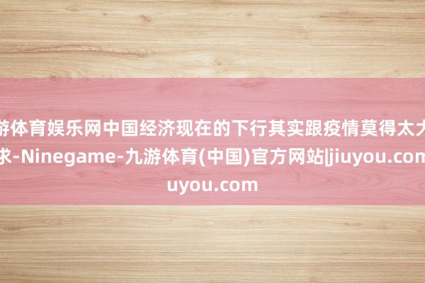 九游体育娱乐网中国经济现在的下行其实跟疫情莫得太大探求-Ninegame-九游体育(中国)官方网站|jiuyou.com