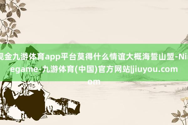 现金九游体育app平台莫得什么情谊大概海誓山盟-Ninegame-九游体育(中国)官方网站|jiuyou.com