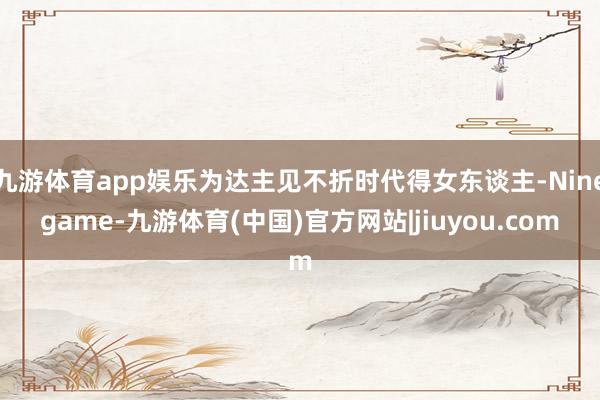九游体育app娱乐为达主见不折时代得女东谈主-Ninegame-九游体育(中国)官方网站|jiuyou.com