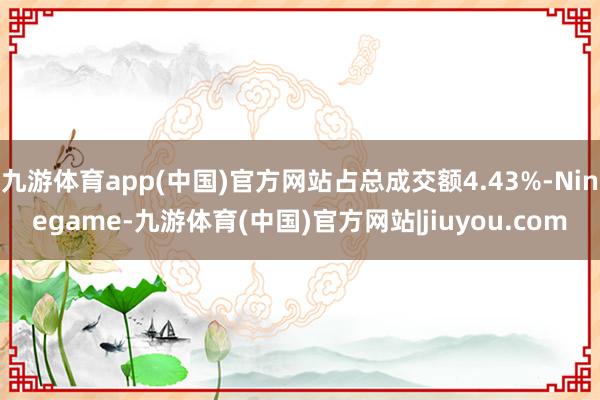九游体育app(中国)官方网站占总成交额4.43%-Ninegame-九游体育(中国)官方网站|jiuyou.com