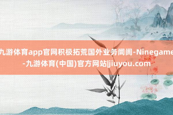 九游体育app官网积极拓荒国外业务阛阓-Ninegame-九游体育(中国)官方网站|jiuyou.com