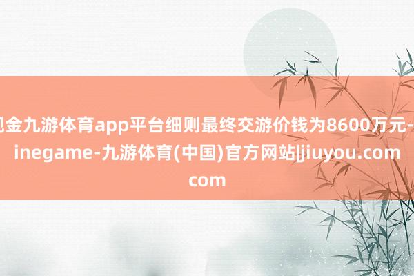 现金九游体育app平台细则最终交游价钱为8600万元-Ninegame-九游体育(中国)官方网站|jiuyou.com
