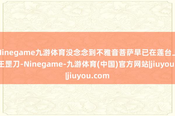 Ninegame九游体育没念念到不雅音菩萨早已在莲台上装上王罡刀-Ninegame-九游体育(中国)官方网站|jiuyou.com