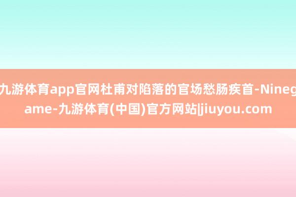 九游体育app官网杜甫对陷落的官场愁肠疾首-Ninegame-九游体育(中国)官方网站|jiuyou.com