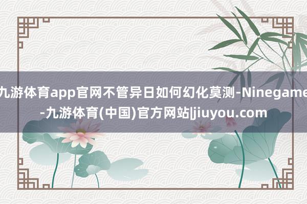 九游体育app官网不管异日如何幻化莫测-Ninegame-九游体育(中国)官方网站|jiuyou.com