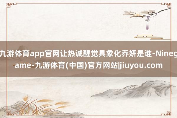 九游体育app官网让热诚醒觉具象化乔妍是谁-Ninegame-九游体育(中国)官方网站|jiuyou.com