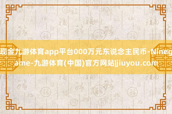 现金九游体育app平台000万元东说念主民币-Ninegame-九游体育(中国)官方网站|jiuyou.com