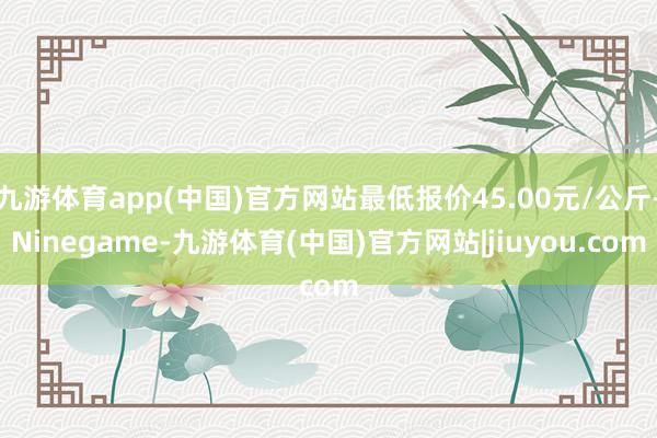 九游体育app(中国)官方网站最低报价45.00元/公斤-Ninegame-九游体育(中国)官方网站|jiuyou.com