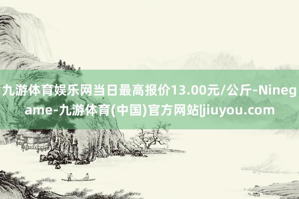 九游体育娱乐网当日最高报价13.00元/公斤-Ninegame-九游体育(中国)官方网站|jiuyou.com