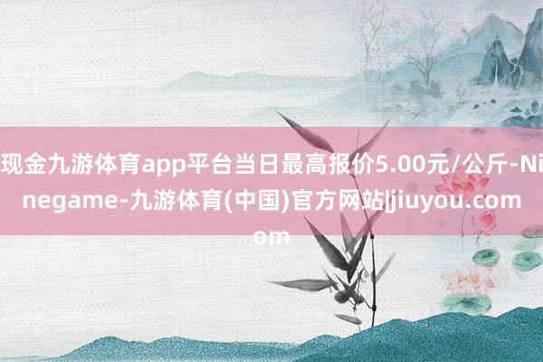 现金九游体育app平台当日最高报价5.00元/公斤-Ninegame-九游体育(中国)官方网站|jiuyou.com