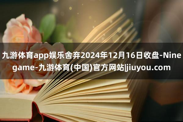 九游体育app娱乐舍弃2024年12月16日收盘-Ninegame-九游体育(中国)官方网站|jiuyou.com