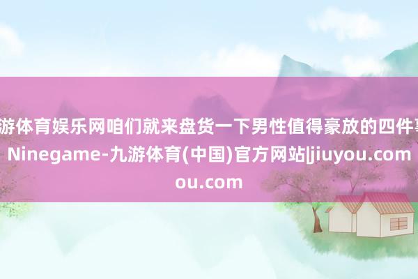 九游体育娱乐网咱们就来盘货一下男性值得豪放的四件事-Ninegame-九游体育(中国)官方网站|jiuyou.com
