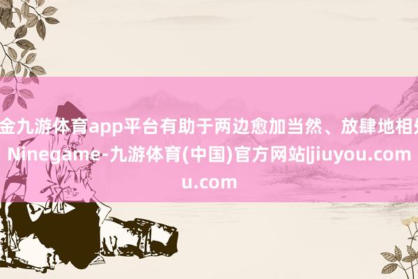 现金九游体育app平台有助于两边愈加当然、放肆地相处-Ninegame-九游体育(中国)官方网站|jiuyou.com