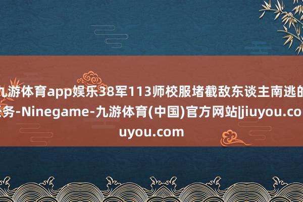 九游体育app娱乐38军113师校服堵截敌东谈主南逃的任务-Ninegame-九游体育(中国)官方网站|jiuyou.com