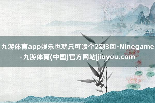 九游体育app娱乐也就只可喷个2到3回-Ninegame-九游体育(中国)官方网站|jiuyou.com