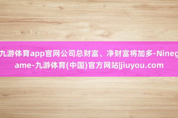 九游体育app官网公司总财富、净财富将加多-Ninegame-九游体育(中国)官方网站|jiuyou.com