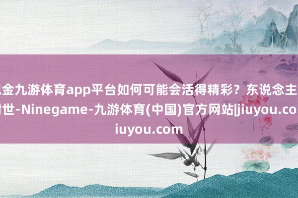 现金九游体育app平台如何可能会活得精彩？东说念主生谢世-Ninegame-九游体育(中国)官方网站|jiuyou.com