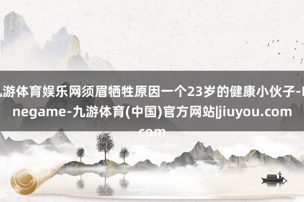 九游体育娱乐网须眉牺牲原因一个23岁的健康小伙子-Ninegame-九游体育(中国)官方网站|jiuyou.com