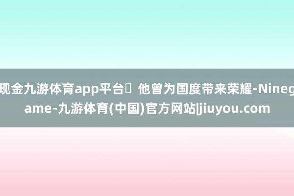 现金九游体育app平台‌他曾为国度带来荣耀-Ninegame-九游体育(中国)官方网站|jiuyou.com