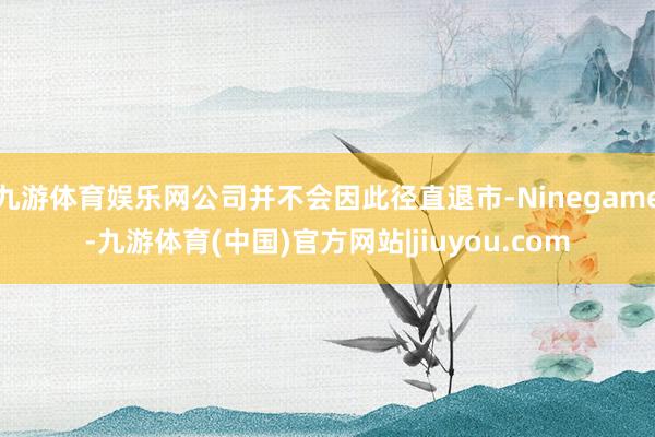九游体育娱乐网公司并不会因此径直退市-Ninegame-九游体育(中国)官方网站|jiuyou.com