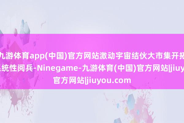九游体育app(中国)官方网站激动宇宙结伙大市集开拓是一项系统性阅兵-Ninegame-九游体育(中国)官方网站|jiuyou.com